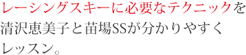 レーシングスキーに必要なテクニックを清沢恵美子と苗場SSが分かりやすくレッスン。